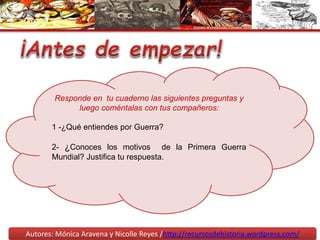 Autores: Mónica Aravena y Nicolle Reyes /http://recursosdehistoria.wordpress.com/
Responde en tu cuaderno las siguientes preguntas y
luego coméntalas con tus compañeros:
1 -¿Qué entiendes por Guerra?
2- ¿Conoces los motivos de la Primera Guerra
Mundial? Justifica tu respuesta.
 