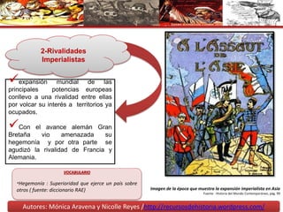 Autores: Mónica Aravena y Nicolle Reyes /http://recursosdehistoria.wordpress.com/
2-Rivalidades
Imperialistas
expansión mundial de las
principales potencias europeas
conllevo a una rivalidad entre ellas
por volcar su interés a territorios ya
ocupados.
Con el avance alemán Gran
Bretaña vio amenazada su
hegemonía y por otra parte se
agudizó la rivalidad de Francia y
Alemania.
VOCABULARIO
*Hegemonía : Superioridad que ejerce un país sobre
otros ( fuente: diccionario RAE) Imagen de la época que muestra la expansión imperialista en Asia
Fuente : Historia del Mundo Contemporáneo, pág. 99
 