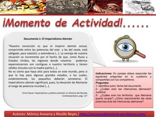 Autores: Mónica Aravena y Nicolle Reyes /http://recursosdehistoria.wordpress.com/
Documento 1: El Imperialismo Alemán
“Nuestra convicción es que el imperio alemán actual,
comprimido entre las potencias del este y las del oeste, está
obligado, para subsistir, a extenderse (…). La ventaja de nuestra
situación se incrementa por el hecho de que, como Rusia y
Estados Unidos, las regiones donde nosotros podemos
expansionarnos son contiguas a nuestro territorio y tienen
sólidos vínculos con la madre patria (…).
No es cierto que haya sitio para todos en este mundo, pero sí
que lo hay para algunos grandes estados, a los cuales,
evidentemente, los pequeños deberán someterse. El
Imperialismo alemán significará, pues, la elevación de Alemania
al rango de potencia mundial (…).
Ernst Hasse: Imperialismo y política colonial, en Historia del Mundo
Contemporáneo, pág. 117
Indicaciones: En parejas debes responder las
siguientes preguntas en tu cuaderno y
compartirlas con tus compañeros:
Preguntas:
1- Identifica autor, fecha del documento.
2- ¿Cuáles eran las intenciones alemanas?
Justificar
3- ¿Cuáles eran los territorios que Alemania
quería ocupar? ¿Cómo reaccionarían las otras
potencias ante las intenciones alemanas?
 