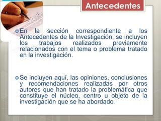 Antecedentes
En
la sección correspondiente a los
Antecedentes de la Investigación, se incluyen
los
trabajos
realizados
previamente
relacionados con el tema o problema tratado
en la investigación.
Se
incluyen aquí, las opiniones, conclusiones
y recomendaciones realizadas por otros
autores que han tratado la problemática que
constituye el núcleo, centro u objeto de la
investigación que se ha abordado.