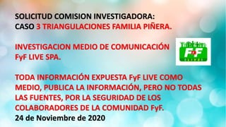 SOLICITUD COMISION INVESTIGADORA:
CASO 3 TRIANGULACIONES FAMILIA PIÑERA.
INVESTIGACION MEDIO DE COMUNICACIÓN
FyF LIVE SPA.
TODA INFORMACIÓN EXPUESTA FyF LIVE COMO
MEDIO, PUBLICA LA INFORMACIÓN, PERO NO TODAS
LAS FUENTES, POR LA SEGURIDAD DE LOS
COLABORADORES DE LA COMUNIDAD FyF.
24 de Noviembre de 2020
 