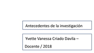 Antecedentes de la investigación
Yvette Vanessa Criado Davila –
Docente / 2018
 