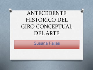 ANTECEDENTE
HISTORICO DEL
GIRO CONCEPTUAL
DEL ARTE
Susana Fallas
 