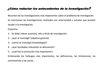 ¿Cómo redactar los antecedentes de la investigación?
Resumen de las investigaciones más importantes sobre el problema de investigación.
Se mencionan las investigaciones realizadas con anterioridad y actuales que pueden
ayudar a la investigación.
Esquema:
1. Se debe indicar autor(es), año y título de investigación.
2. ¿qué se investigó? (objetivo general)
3. ¿cómo se investigó (metodología)?
4. ¿qué resultados relevantes se obtuvieron?
5. ¿cuál fue la conclusión más importante?,
Enfatizando los hallazgos más importantes, las deficiencias, las limitaciones, las
controversias y los vacíos.
 