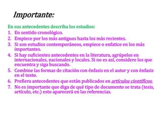 En sus antecedentes describa los estudios:
1. En sentido cronológico.
2. Empiece por los más antiguos hasta los más recientes.
3. Si son estudios contemporáneos, empiece o enfatice en los más
importantes.
4. Si hay suficientes antecedentes en la literatura, agrúpelos en
internacionales, nacionales y locales. Si no es así, considere los que
encuentra y siga buscando.
5. Combine las formas de citación con énfasis en el autor y con énfasis
en el texto.
6. Prefiera antecedentes que están publicados en artículos científicos.
7. No es importante que diga de qué tipo de documento se trata (tesis,
artículo, etc.) esto aparecerá en las referencias.
Importante:
 