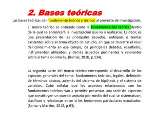 2. Bases teóricas
Las bases teóricas dan fundamento teórico y técnico al proyecto de investigación.
El marco teórico se entiende como la fundamentación teórica dentro
de la cual se enmarcará la investigación que va a realizarse. Es decir, es
una presentación de las principales escuelas, enfoques o teorías
existentes sobre el tema objeto de estudio, en que se muestre el nivel
del conocimiento en ese campo, los principales debates, resultados,
instrumentos utilizados, y demás aspectos pertinentes y relevantes
sobre el tema de interés. (Bernal, 2010, p.134).
La segunda parte del marco teórico corresponde al desarrollo de los
aspectos generales del tema: fundamentos teóricos, legales, definición
de términos básicos, además del sistema de hipótesis y el sistema de
variables. Cabe señalar que los aspectos relacionados con los
fundamentos teóricos van a permitir presentar una serie de aspectos
que constituyen un cuerpo unitario por medio del cual se sistematizan,
clasifican y relacionan entre sí los fenómenos particulares estudiados.
(Santa y Martins, 2012, p.63).
 