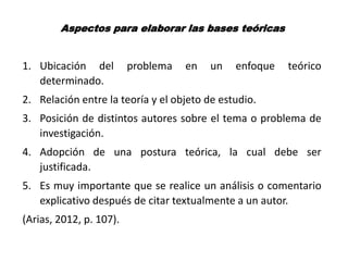 Aspectos para elaborar las bases teóricas
1. Ubicación del problema en un enfoque teórico
determinado.
2. Relación entre la teoría y el objeto de estudio.
3. Posición de distintos autores sobre el tema o problema de
investigación.
4. Adopción de una postura teórica, la cual debe ser
justificada.
5. Es muy importante que se realice un análisis o comentario
explicativo después de citar textualmente a un autor.
(Arias, 2012, p. 107).
 