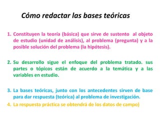 Cómo redactar las bases teóricas
1. Constituyen la teoría (básica) que sirve de sustento al objeto
de estudio (unidad de análisis), al problema (pregunta) y a la
posible solución del problema (la hipótesis).
2. Su desarrollo sigue el enfoque del problema tratado. sus
partes o tópicos están de acuerdo a la temática y a las
variables en estudio.
3. La bases teóricas, junto con los antecedentes sirven de base
para dar respuesta (teórica) al problema de investigación.
4. La respuesta práctica se obtendrá de los datos de campo)
 