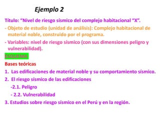Ejemplo 2
Título: “Nivel de riesgo sísmico del complejo habitacional “X”.
- Objeto de estudio (unidad de análisis): Complejo habitacional de
material noble, construido por el programa.
- Variables: nivel de riesgo sísmico (con sus dimensiones peligro y
vulnerabilidad).
ESQUEMA
Bases teóricas
1. Las edificaciones de material noble y su comportamiento sísmico.
2. El riesgo sísmico de las edificaciones
-2.1. Peligro
- 2.2. Vulnerabilidad
3. Estudios sobre riesgo sísmico en el Perú y en la región.
 