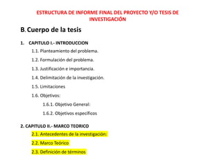 ESTRUCTURA DE INFORME FINAL DEL PROYECTO Y/O TESIS DE
INVESTIGACIÓN
B. Cuerpo de la tesis
1. CAPITULO I.- INTRODUCCION
1.1. Planteamiento del problema.
1.2. Formulación del problema.
1.3. Justificación e importancia.
1.4. Delimitación de la investigación.
1.5. Limitaciones
1.6. Objetivos:
1.6.1. Objetivo General:
1.6.2. Objetivos específicos
2. CAPITULO II.- MARCO TEORICO
2.1. Antecedentes de la investigación:
2.2. Marco Teórico
2.3. Definición de términos
 