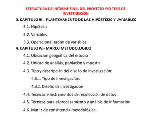 ESTRUCTURA DE INFORME FINAL DEL PROYECTO Y/O TESIS DE
INVESTIGACIÓN
3. CAPITULO III.- PLANTEAMIENTO DE LAS HIPÓSTESIS Y VARIABLES
3.1. Hipótesis
3.2. Variables
3.3. Operacionalización de variables
4. CAPITULO IV.- MARCO METODOLOGICO
4.1. Ubicación geográfica del estudio
4.2. Unidad de análisis, población y muestra
4.3. Tipo y descripción del diseño de investigación:
4.3.1. Tipo de investigación:
4.3.2. Diseño de investigación
4.4. Técnicas e instrumentos de recolección de datos
4.5. Técnicas para el procesamiento y análisis de información
4.6. Matriz de consistencia metodológica.
 
