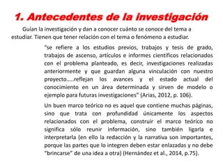 1. Antecedentes de la investigación
Guían la investigación y dan a conocer cuánto se conoce del tema a
estudiar. Tienen que tener relación con el tema o fenómeno a estudiar.
“se refiere a los estudios previos, trabajos y tesis de grado,
trabajos de ascenso, artículos e informes científicos relacionados
con el problema planteado, es decir, investigaciones realizadas
anteriormente y que guardan alguna vinculación con nuestro
proyecto…..reflejan los avances y el estado actual del
conocimiento en un área determinada y sirven de modelo o
ejemplo para futuras investigaciones” (Arias, 2012, p. 106).
Un buen marco teórico no es aquel que contiene muchas páginas,
sino que trata con profundidad únicamente los aspectos
relacionados con el problema, construir el marco teórico no
significa sólo reunir información, sino también ligarla e
interpretarla (en ello la redacción y la narrativa son importantes,
porque las partes que lo integren deben estar enlazadas y no debe
“brincarse” de una idea a otra) (Hernández et al., 2014, p.75).
 