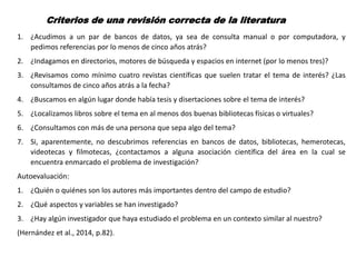 Criterios de una revisión correcta de la literatura
1. ¿Acudimos a un par de bancos de datos, ya sea de consulta manual o por computadora, y
pedimos referencias por lo menos de cinco años atrás?
2. ¿Indagamos en directorios, motores de búsqueda y espacios en internet (por lo menos tres)?
3. ¿Revisamos como mínimo cuatro revistas científicas que suelen tratar el tema de interés? ¿Las
consultamos de cinco años atrás a la fecha?
4. ¿Buscamos en algún lugar donde había tesis y disertaciones sobre el tema de interés?
5. ¿Localizamos libros sobre el tema en al menos dos buenas bibliotecas físicas o virtuales?
6. ¿Consultamos con más de una persona que sepa algo del tema?
7. Si, aparentemente, no descubrimos referencias en bancos de datos, bibliotecas, hemerotecas,
videotecas y filmotecas, ¿contactamos a alguna asociación científica del área en la cual se
encuentra enmarcado el problema de investigación?
Autoevaluación:
1. ¿Quién o quiénes son los autores más importantes dentro del campo de estudio?
2. ¿Qué aspectos y variables se han investigado?
3. ¿Hay algún investigador que haya estudiado el problema en un contexto similar al nuestro?
(Hernández et al., 2014, p.82).
 