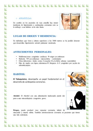 En cambio en los pacientes de raza amarilla hay menor
incidencia de hipertensión y cardiopatías coronarias esto se
lo atribuye a sus hábitos en la vida diaria.
En individuos que viven a alturas superiores a los 3000 metros se ha podido detectar
que desarrollan hipertensión arterial pulmonar moderada.
• Malformaciones congénitas cardiacas  origen en embarazo
• Rubeola: 70% en embarazo : microcefalia – sordomudez
• Otras infecciones virales como; Coxsackie B y la fiebre urleana ( parotiditis)
• Hijo de madre con lupus eritematoso bloqueos A-V congénitos por acción de
autoanticuerpos.
El Tabaquismo, desempeña un papel fundamental en el
desarrollo de cardiopatías coronarias.
Alcohol: El Alcohol con una alimentación inadecuada puede dar
paso a una miocardiopatía congestiva grave.
Drogas, puede producir vaso espasmo coronaria, infarto de
miocardio y muerte súbita. También arterioesclerosis coronaria en pacientes que tienen
una vida sedentaria.
 