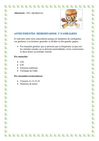 Alimentación: HTA, Hiperlipidemia
Es relevante saber estos antecedentes porque un sinnúmero de cardiopatías
son genéticas y en términos generales se dividen en dos grandes grupos:
 Por mutación genética que se presume que es bioquímica ya que con
los métodos actuales no se detectan anormalidades en los cromosomas
es decir tienen un cariotipo normal.
Por mutación:
 CIA
 CIV
 Estenosis pulmonar
 Tetralogía de Fallot
Por anomalías cromosómicas:
 Trisomía 21,13,15,18
 Síndrome de turner
 