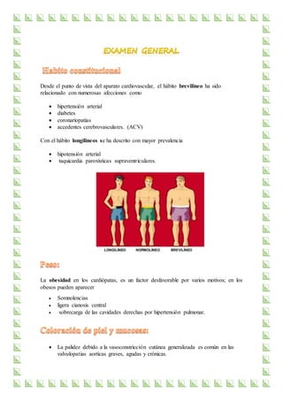 Desde el punto de vista del aparato cardiovascular, el hábito brevilineo ha sido
relacionado con numerosas afecciones como
 hipertensión arterial
 diabetes
 coronariopatías
 accedentes cerebrovasculares. (ACV)
Con el hábito longilineos se ha descrito con mayor prevalencia
 hipotensión arterial
 taquicardia paroxísticas supraventriculares.
La obesidad en los cardiópatas, es un factor desfavorable por varios motivos; en los
obesos pueden aparecer
 Somnolencias
 ligera cianosis central
 sobrecarga de las cavidades derechas por hipertensión pulmonar.
 La palidez debido a la vasoconstricción cutánea generalizada es común en las
valvulopatias aorticas graves, agudas y crónicas.
 