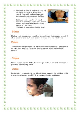  La cianosis o coloración azulada de la piel y la
mucosa por un exceso de hemoglobina
reducida (>de 5g/dl) cataloga el importante
grupo de cardiopatías congénitas cianóticas.
 La ictericia o color amarillo de la piel, la
mucosa, las escleróticas y otros tejido ricos en
elastina, por aumento billirrubinemia a nivel
superior de 1,5 a 2 mg/dl.
Sobre todo en valvulopatias tricúspide grave
El edema oculto puede ponerse e manifiesto con mediciones diarias de peso corporal. El
edema manifiesto en la insuficiencia cardiaca comienza en los pies y los tobillos.
Todo síndrome febril prolongado que persiste más de 15 días sobresale o corresponde a
una endocarditis infecciosa, que puede aparecer junto a la presencia de un soplo
cardiaco.
Interesa observar si existen latidos, los mismos que pueden obedecer a la transmisión de
pulsaciones arteriales muy amplias.
Las alteraciones de las características del pulso arterial sueles ser bien apreciadas debido
al trayecto relativamente superficial de las carótidas primitivas y subclavias.
 