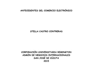 ANTECEDENTES DEL COMERCIO ELECTRÓNICO
STELLA CASTRO CONTRERAS
CORPORACIÓN UNIVERSITARIA REMINGTON
ADMÓN DE NEGOCIOS INTERNACIONALES
SAN JOSÉ DE CÚCUTA
2015
 