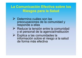 La Comunicación Efectiva sobre los
Riesgos para la Salud
 DeterminaDetermina cuálescuáles sonson laslas
preocupacionespreocupaciones de lade la comunidadcomunidad yy
responderesponde aa ellasellas
 Reduce laReduce la tensióntensión entre laentre la comunidadcomunidad
y el personal de lay el personal de la agenciaagencia//institucióninstitución
 ExplicaExplica aa laslas comunidadescomunidades lala
informacióninformación sobresobre elel riesgoriesgo a laa la saludsalud
de formade forma másmás efectivaefectiva
 