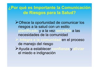 ¿Por qué es Importante la Comunicación
de Riesgos para la Salud?
OfreceOfrece lala oportunidadoportunidad dede comunicarcomunicar loslos
riesgosriesgos a laa la saludsalud con uncon un estiloestilo
planificadoplanificado y a lay a la vezvez sensiblesensible aa laslas
necesidadesnecesidades de lade la comunidadcomunidad
 Integra a laIntegra a la comunidadcomunidad en elen el procesoproceso
dede manejomanejo deldel riesgoriesgo
AyudaAyuda aa establecerestablecer confianzaconfianza yy aliviaraliviar
elel miedomiedo ee indignaciónindignación
 
