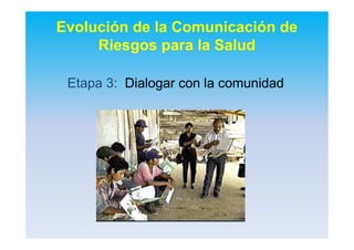 Evolución de la Comunicación de
Riesgos para la Salud
EtapaEtapa 3:3: DialogarDialogar con lacon la comunidadcomunidad
 