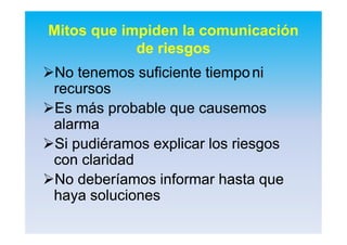 Mitos que impiden la comunicación
de riesgos
No tenemos suficiente tiempoNo tenemos suficiente tiemponini
recursosrecursos
Es más probable que causemosEs más probable que causemos
alarmaalarma
Si pudiéramos explicar los riesgosSi pudiéramos explicar los riesgos
con claridadcon claridad
No deberíamos informar hasta queNo deberíamos informar hasta que
haya solucioneshaya soluciones
 