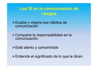 Los SÍ en la comunicación de
riesgos
EvalúeEvalúe y mejore sus hábitos dey mejore sus hábitos de
comunicacióncomunicación
Comparta la responsabilidad en laComparta la responsabilidad en la
comunicacióncomunicación
Esté atento y concentradoEsté atento y concentrado
Entienda el significado de lo que le dicenEntienda el significado de lo que le dicen
 