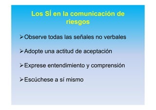 Observe todas las señales no verbalesObserve todas las señales no verbales
Adopte una actitud de aceptaciónAdopte una actitud de aceptación
Exprese entendimiento y comprensiónExprese entendimiento y comprensión
Escúchese a sí mismoEscúchese a sí mismo
Los SÍ en la comunicación de
riesgos
 