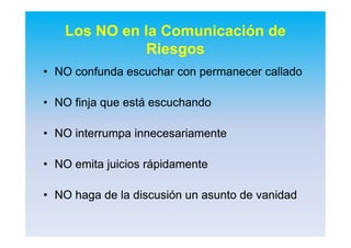 Los NO en la Comunicación de
Riesgos
•• NONO confunda escuchar con permanecer calladoconfunda escuchar con permanecer callado
•• NO finja que está escuchandoNO finja que está escuchando
•• NO interrumpa innecesariamenteNO interrumpa innecesariamente
•• NO emita juicios rápidamenteNO emita juicios rápidamente
•• NO haga de la discusión un asunto de vanidadNO haga de la discusión un asunto de vanidad
 