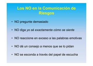 •• NO pregunte demasiadoNO pregunte demasiado
•• NO digaNO diga yo sé exactamente cómo se sienteyo sé exactamente cómo se siente
•• NO reaccione en exceso a las palabras emotivasNO reaccione en exceso a las palabras emotivas
•• NO dé un consejo a menos que se lo pidanNO dé un consejo a menos que se lo pidan
•• NO se esconda a través del papel de escuchaNO se esconda a través del papel de escucha
Los NO en la Comunicación de
Riesgos
 