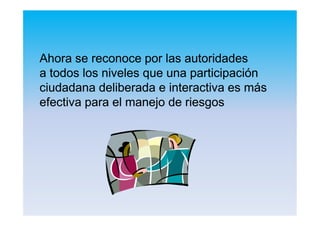AhoraAhora sese reconocereconoce porpor laslas autoridadesautoridades
aa todostodos loslos nivelesniveles queque unauna participaciónparticipación
ciudadanaciudadana deliberadadeliberada ee interactivainteractiva eses másmás
efectivaefectiva parapara elel manejomanejo dede riesgosriesgos
 