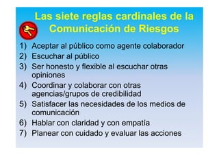Las siete reglas cardinales de la
Comunicación de Riesgos
1)1) AceptarAceptar alal públicopúblico comocomo agenteagente colaboradorcolaborador
2)2) EscucharEscuchar alal públicopúblico
3)3) SerSer honestohonesto y flexible aly flexible al escucharescuchar otrasotras
opinionesopiniones
4)4) CoordinarCoordinar yy colaborarcolaborar concon otrasotras
agenciasagencias//gruposgrupos dede credibilidadcredibilidad
5)5) SatisfacerSatisfacer laslas necesidadesnecesidades de losde los mediosmedios dede
comunicacióncomunicación
6)6) HablarHablar concon claridadclaridad y cony con empatíaempatía
7)7) PlanearPlanear concon cuidadocuidado yy evaluarevaluar laslas accionesacciones
 