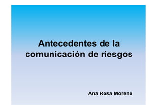 Antecedentes de la
comunicación de riesgos
Ana Rosa Moreno
 