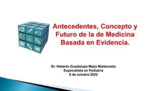 Antecedentes, Concepto y
Futuro de la de Medicina
Basada en Evidencia.
Dr. Heberto Guadalupe Mejía Maldonado
Especialista en Pediatría
8 de octubre 2022
 