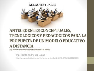 ANTECEDENTESCONCEPTUALES,
TECNOLOGICOSY PEDAGOGICOSPARA LA
PROPUESTADE UN MODELOEDUCATIVO
A DISTANCIA
Profs.MarceloArancibiaHerrera,HéctorPérezSanMartín
Ing. Gisela Rodríguez Luque
http://www.scielo.cl/scielo.php?script=sci_arttext&pid=S0718-07052002000100009
 