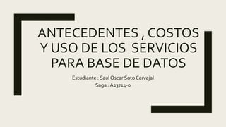 ANTECEDENTES , COSTOS
Y USO DE LOS SERVICIOS
PARA BASE DE DATOS
Estudiante : Saul Oscar Soto Carvajal
Saga : A23714-0
 