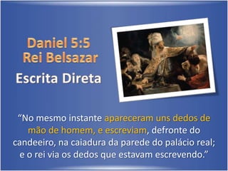Daniel 5:5 Rei BelsazarEscrita Direta“No mesmo instante apareceram uns dedos de mão de homem, e escreviam, defronte do candeeiro, na caiadura da parede do palácio real; e o rei via os dedos que estavam escrevendo.” 