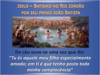 Jesus – Batismo no Rio Jordãopor seu primo João Batista Do céu ouve-se uma voz que diz: “Tu és aquele meu filho especialmente amado; em ti é que tenho posto todaminha complacência”