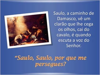 Saulo, a caminho de Damasco, vê um clarão que lhe cega os olhos, cai do cavalo, é quando escuta a voz do Senhor.“Saulo, Saulo, por que me persegues?