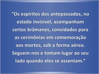 “Os espíritos dos antepassados, no estado invisível, acompanham certos brâmanes, convidados para as cerimônias em comemoração aos mortos, sob a forma aérea.Seguem-nos e tomam lugar ao seu lado quando eles se assentam.”