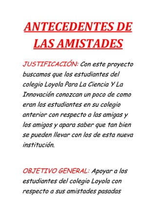 ANTECEDENTES DE
 LAS AMISTADES
JUSTIFICACIÓN: Con este proyecto
buscamos que los estudiantes del
colegio Loyola Para La Ciencia Y La
Innovación conozcan un poco de como
eran los estudiantes en su colegio
anterior con respecto a las amigas y
los amigos y apara saber que tan bien
se pueden llevar con los de esta nueva
institución.


OBJETIVO GENERAL: Apoyar a los
estudiantes del colegio Loyola con
respecto a sus amistades pasadas
 