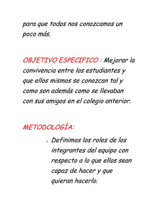 para que todos nos conozcamos un
poco más.


OBJETIVO ESPECIFICO : Mejorar la
convivencia entre los estudiantes y
que ellos mismos se conozcan tal y
como son además como se llevaban
con sus amigos en el colegio anterior.


METODOLOGÌA:
        1.   Definimos los roles de los
             integrantes del equipo con
             respecto a lo que ellos sean
             capaz de hacer y que
             quieran hacerlo.
 