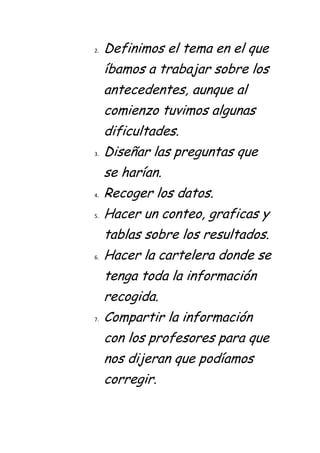 2.   Definimos el tema en el que
     íbamos a trabajar sobre los
     antecedentes, aunque al
     comienzo tuvimos algunas
     dificultades.
3.   Diseñar las preguntas que
     se harían.
4.   Recoger los datos.
5.   Hacer un conteo, graficas y
     tablas sobre los resultados.
6.   Hacer la cartelera donde se
     tenga toda la información
     recogida.
7.   Compartir la información
     con los profesores para que
     nos dijeran que podíamos
     corregir.
 
