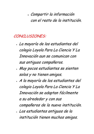 8.   Compartir la información
            con el resto de la institución.


CONCLUSIONES:
  La mayoría de los estudiantes del
  colegio Loyola Para La Ciencia Y La
  Innovación aun se comunican con
  sus antiguos compañeros.
  Muy pocos estudiantes se sienten
  solos y no tienen amigos.
  A la mayoría de los estudiantes del
  colegio Loyola Para La Ciencia Y La
  Innovación se adaptan fácilmente
  a su alrededor y con sus
  compañeros de la nueva institución.
  Los estudiantes antiguos de la
  institución tienen muchos amigos.
 