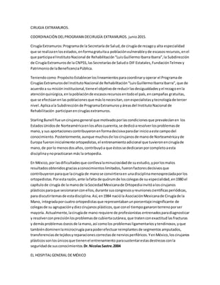 CIRUGIA EXTRAMUROS.
COORDINACIÓN DELPROGRAMA DECIRUGÍA EXTRAMUROS. junio2015.
Cirugía Extramuros:Programade la Secretaría de Salud,de cirugía de rezagoy alta especialidad
que se realizaenlosestados,enformagratuitaa poblaciónvulnerableyde escasosrecursos,enel
que participael InstitutoNacional de Rehabilitación“LuisGuillermo IbarraIbarra”,la Subdirección
de Cirugía Extramurosde la CNPSS,lasSecretaríasde Saludo DIF Estatales,FundaciónTelmex y
Patrimoniode laBeneficenciaPública.
Teniendocomo Propósito Establecerloslineamientosparacoordinaryoperar el Programade
CirugíasExtramurosdel InstitutoNacional de Rehabilitación“LuisGuillermoIbarraIbarra”, que de
acuerdoa su misión institucional,tieneel objetivode reducirlasdesigualdadesyel rezagoenla
atenciónquirúrgica,en lapoblaciónde escasosrecursosentodoel país,encampañas gratuitas,
que se efectúanenlas poblacionesque máslonecesitan,conespecialistasytecnologíade tercer
nivel. Aplicaala Subdirecciónde ProgramaExtramurosyáreasdel InstitutoNacional de
Rehabilitación participanencirugíasextramuros.
StarlingBunell fue uncirujanogeneral que motivadoporlascondicionesque prevalecíanen los
EstadosUnidosde Norteaméricaenlosañoscuarenta,se dedicóaresolverlosproblemasde
mano,y sus aportacionescontribuyeronenformadecisivaparadar inicioaeste campodel
conocimiento.Posteriormente,aunque muchosde loscirujanosde manode Norteaméricayde
Europa fueroninicialmente ortopedistas,el entrenamientoadicional que tuvieronencirugíade
mano,de porlo menosdosaños,contribuyóa que éstosse dedicaranporcompletoaesta
disciplinaynopracticaran más la ortopedia.
En México,por lasdificultadesque conllevalaminuciosidadde suestudio,yporlosmalos
resultadosobtenidosgraciasaconocimientoslimitados,fueronfactoresdecisivosque
contribuyeronparaque lacirugía de manose convirtieraen unadisciplinamenospreciadaporlos
ortopedistas.Porestarazón,ante lafalta de quórumde loscolegasde su especialidad,en1980 el
capítulode cirugía de la manode laSociedadMexicanade Ortopediainvitóaloscirujanos
plásticosparaque sesionaranconellos,durante suscongresosyreunionescientíficasperiódicas,
para discutirtemasde estadisciplina.Así,en1984 nacióla AsociaciónMexicanade Cirugíade la
Mano, integradaporcuatro ortopedistasque representabanunporcentajeinsignificante de
colegasde su agrupaciónydiezcirujanos plásticos,que conel tiempoganaronterrenoporser
mayoría. Actualmente,lacirugíade mano requiere de profesionistas entrenadosparadiagnosticar
y resolverconprecisiónlosproblemasde cubiertacutánea, que tratenconexactitud lasfracturas
y demásproblemas óseosde lamano,así comolos problemasligamentarios ytendinosos,yque
tambiéndominenlamicrocirugía parapoderefectuarreimplantesde segmentos amputados,
transferenciasde tejidosyreparacionescorrectasde nerviosperiféricos.YenMéxico,loscirujanos
plásticossonlosúnicosque tienenel entrenamiento parasustentarestasdestrezasconla
seguridad de susconocimientos.Dr.NicolasSastre.2004
EL HOSPITALGENERAL DE MÉXICO
 