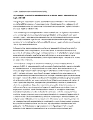 En 1954 losdoctoresFernandoOrtizMonasterioy
Guíaclínica para la atenciónde lesionestraumáticas de la mano. RevistaMed IMSS 2003; 41
(Supl):S109-S122
Fase aguda: para efectosde lasaccionesrecomendadasse consideradesde el momentodel
eventohasta72 horasdespués. Fase de seguimiento:valoraciónque se llevaacabo a partirdel
séptimodíade evolución delcuadro,conel fin de identificarcomplicaciones, vigilarlaevolucióny,
ensu caso, modificarel tratamiento.
Lesión abierta:laque ocasionapérdidade la continuidad de lapiel yde tejidocelularsubcutáneo.
Lesióncerrada:la producidaportraumatismos sinpérdidade lacontinuidadde lapiel. Lesión
compleja:cerradao abiertaacompañadade daño óseo,articularovasculotendinoso que implica
indicacionesterapéuticasespecializadas. Lesiónsimple:cerradaoabiertaque no llega a
comprometerenformaimportante lafuncionalidadde lamano ycuya resoluciónpuedellevarse a
cabo enel primernivel de atención.
Evaluary clasificarlaslesionestraumáticasde lamano:la evaluacióninicial de lamanodefine
datosrelevantescomolaregióndañada,el nivel de lalesión,lasestructurasinvolucradas,la
exposiciónde estructurasprofundasylaposible contaminaciónde laherida.Porlacomplejidadde
lasestructurasinvolucradas,parafacilitarlatomade decisionesse recomiendaenprimera
instanciaclasificarlaslesionesenabiertasycerradasy a su vezensimplesycomplejas,de acuerdo
con la severidadde lalesión.
Lesionesabiertas.Fase aguda:El Tratamientoinmediato,laprimeramedidaes detenerel
sangrado.En 90 % de loscasoses suficientelacompresiónlocal,elevacióndel segmentoafectado
y la compresiónmanual enlaregiónproximalal sitiode lalesión.No se recomiendael usode
torniquete.Se procede alavadomecánicoirrigandolaherida abundantemente consoluciónsalina
estéril yconjabónquirúrgico. Sospechade fracturapor losdatos clínicosuniversales: parala
valoraciónde manosy dedos estánrecomendadaslasproyecciones radiológicas posteroanteriory
oblicuapara el estudiode undedoenparticular,el focodebe dirigirseaéste yagregar proyección
lateral.La evidenciadefine que paralaevaluacióninicial del pacienteconsospechade fracturade
cuarto y quintometacarpianos, lasproyeccionesposteroanterior yoblicuasen pronaciónson
suficientesparaestablecerdiagnósticoytratamientoconservador. Únicamentedespuésde
confirmaruna fracturaconminutaproximal osignosde luxaciónanteroposteriorse requerirán
proyeccionesadicionales. Heridacomplejacono sinfractura: esla que por suprofundidad,
extensión e irregularidad de bordes(incluyebordescontusos) o porlesión vascular,nerviosao
tendinosa, requieresertratadapor un cirujanoespecializado. Enlaetapaaguda la exploraciónde
la zonalesionada,sufuncionalidadmotoray sensorial,esesencial paraidentificarlosdaños.En
cualquiercasoel médicodel primernivelde atencióndeberealizarlavadomecánico,compresión
con gasa estéril yvendaje almohadilladoconinmovilizaciónen posiciónde seguridad.Laposición
de seguridad consiste encolocarlasarticulacionesmetacarpofalángicasenflexiónde 80a 90
grados;y las interfalángicasconcerogrados de extensión(figura1);permite laadecuada
inmovilizacióndel segmentoyprevienelascontracturas tendinosasyarticulares(IV).11
 