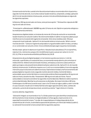 Contaminaciónde herida:cuandolaheridaestácontaminadase recomiendareferiral paciente a
segundonivel de atención,nosinantesrealizarlavadomecánico,compresión,vendaje,aplicación
de 0.5 mL de toxoide tetánicointramuscular,asícomo iniciode antibioticoterapiaconalgunade
lassiguientesopciones.
Cefalexina:250 mg vía oral cada seishoras,comoprimeraopción." Dicloxacilina:cápsulasde 500
mg vía oral cada seishoras.
Trimetroprim-sulfametoxazol:160/800 mg cada 12 horasvía oral.Opciónenpacientesalérgicosa
losmedicamentosanteriores.
Amputacionesdigitalestotales:enlesionesde menosde 12 horasde evoluciónse recomienda
lavadomecánicoconsoluciónisodine.Noestárecomendadoel isodine enespumaojabónya que
interfiereconlacirculacióndel segmentoremanente.Entre otrasmedidasestán:Efectuar
compresiónlocal moderada. Aplicar0.5 mL de toxoide tetánicointramuscular. Referiratercer
nivel de atención."Colocarel segmentoamputadoenunguante doble estéril sintalco,cerradoy
enun contenedorconsoluciónyhielo Iniciarantibioticoterapiasegúnesquemasmencionados.
Heridasimple:aplicarenabanicoenlaperiferia lidocaínalocal subcutáneaa2 % sinepinefrina,
máximo3 mL, mínimotrescampos (IV).15,16Afrontarla piel ysuturarcon nailon3, 4 o 5-0
(IV).11,17No se recomiendaantibióticoprofiláctico(Ia).18-20
Amputacionesde puntadigital (pulpejo):enlaslesionescuyaáreaseamenora 1 cm2 de
extensión,superficialesysinexposiciónósea,se recomiendamanejoabiertoyde control porel
médicofamiliar.Deberárealizarselavadomecánico,antisepsiaycuracionessubsecuentescon
jabónquirúrgico;este procedimientodeberárealizarse cadatercerdía. Aplicar0.5 mL de toxoide
tetánicointramuscular.Endefectosmayoresaun1 cm2 no esrecomendable el cierre de segunda
intenciónyaque evolucionaconcoberturaescasa,hiperestesiaresidual ymal funcionamientodel
pulpejodigitalse requiere envíoasegundonivel de atenciónmédica.Control del dolory
autocuidado:parael control del dolorse recomiendacombinarDextropropoxifeno:65 mg vía oral
cada seishoras,durante tresdías. Paracetamol:500 mg vía oral cada seishoras. Para el
autocuidadoesnecesarioconsiderarlassiguientesrecomendaciones:Mantenersobre el pechola
extremidad afectada. Movilizarlasarticulacionesnoafectadas.Nomojarlaheridaen48 horas.
Cambiargasa a las 48 horas (curaciónseca).Lavar a las72 horascon agua y jabóny cubrir la herida
encaso necesario.Acudirconel médicofamiliarante algúnsignode alarma:dolor,cambiosde
coloración,aumentode temperaturalocal,secreciónpurulenta."Ingerirdietasinirritantes.
Lesionesabiertas.Seguimiento
Valoración integral:se recomiendaenlos 7a 10 días posteriores paraidentificarcomplicaciones
del traumatismoinicial,lesiones nodiagnosticadasenlafase aguday repercusiones enla
capacidadfuncional de lamano.* Losdías de incapacidadpara el trabajodependeránde las
características de la lesión,laactividad ocupacional del paciente yel criteriodel médico(cuadroI).
La valoraciónfuncionalde lamanocomprende lossiguientes aspectos:
 