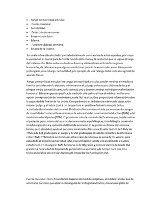  Rango de movilidadarticular.
 Fuerzamuscular.
 Sensibilidad.
 Detecciónde neuromas.
 Presenciade dolor.
 Edema.
 Funcionesbásicasde mano.
 Estado de la cicatriz.
En unalesiónestánafectadosparcial ototalmente unoovariosde estosaspectos,porloque
la valoraciónescrucial para definirlafunciónde lamanoy laevoluciónque se lograa lolargo
del tratamiento.Debe evitarse el sobreesfuerzoysobreestiramientode lasregiones
lesionadas,de tal maneraque algunasmedicionespodránllevarse acaboenun tiempomás
prolongado,sinembargo,lamovilidad,porejemplo,de unafalange distal indicaintegridadde
aparato flexor.
Rango de movilidadarticular:losrangos de movilidadarticularpuedenmedirse enmedicina
familiarconsiderandoladistanciamínimaentre el pulpejode loscuatroúltimosdedosyel
pliegue mediopalmar(distanciauña-palma);unoodoscentímetrosnoindicanunalimitación
funcional.Si bienespocoespecífica,lamediciónuña-palmaofrece al médicofamiliaruna
opciónde exploracióndel movimiento,esde fácil realizaciónyproporcionainformaciónsobre
la capacidadde flexiónde losdedos.Otroparámetroesladistanciamáximade separación
entre el pulgary el índice (con5 cm de apertura esposible efectuarlamayoríade las
actividadesfuncionalesde lamano).El métodoclínicomásconfiable paraconocerlosrangos
de movilidadarticularse llevaacabo con la valoracióndel movimientototal activo(TAM) ydel
movimientototal pasivo(TPM).El primerose calculasumandolasflexionesque puederealizar
el paciente porsí mismode las articulacionesmetacarpofalángicas,interfalángicaproximal e
interfalángicadistal yrestandoel déficitde extensión.El segundose obtiene de lamisma
forma,peroel médicoayudaal paciente arealizarlasflexiones.El valorteóricode TAMy de
TPM esde 124 gradospara el pulgary de 260 gradospara los dedosrestantes.Ladiferencia
entre TAMy TPM indicaexistenciade adherenciastendinosas.Lasumade losvalorespara
cada dedose denominamovilidadtotal,cuyautilizaciónfacilitalarealizaciónde estudios
estadísticos.Enel pulgarel TAM funcional esde 40 grados y enlosrestantesdedosde 164
grados.La necesidadde disponerde goniómetrosespecialesyde tiempohace que esta
técnicase realice sóloenlosserviciosde ortopediayrehabilitación(IV).
Fuerzamuscular:con la finalidadde disponerde medidasobjetivas,el médicofamiliarpuede
solicitaral paciente que apriete el manguitodel esfingomanómetroyllevarunregistrode
 