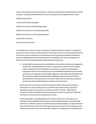 control.Otra opciónesla valoraciónclínica,simétricaycomparativamedianteexamenmanual
muscular.La escalade Medical ResearchCouncil consideracincocategoríasdel 0 al cinco:
0 Músculoparalizado.
1 Contracciónvisibleopalpable.
2 Movimientoactivo,eliminandogravedad.
3 Movimientoactivoencontrade la gravedad.
4 Movimientoactivoencontrade la gravedad
y aplicandoresistencia.
5 Fuerzamuscularnormal.
La utilidadreal encuantoacontrol espobre por lasubjetividadde lamedición,no obstante,
puede servirde referenciaal médicofamiliar. Paramayorprecisiónenlaevaluaciónde lfuerza
muscularse utilizanmedicionescon dinamómetrode lapinzagruesa(tambiénllamadade
prensiónodigitopalmarcilíndrica) ylaspinzasfinas(digitales),lascualesse comparan con
valoresnormalesestandarizados paracada poblaciónenparticular.
 Sensibilidad:laevaluaciónde lasensibilidad se llevaacabo mediante interrogatorio y
exploración,considerandolosterritorios nerviososde lamano(nerviosmediano,
cubital y radial) ylasáreas afectadascircunvecinasalacicatriz.En estaetapaes
importante conocersi lasalteracionesenlasensibilidad(hipoestesiaohiperestesia)
constituyenunriesgoparalasactividadeslaborales.Laspruebasmásutilizadassonla
discriminaciónestática(pruebade Weber/Moberg)yladiscriminacióndinámica
(pruebade Dellon) de dospuntos.Conellasse determinasi el pacienteescapazde
percibirdospuntosindependientes,estáticosoenmovimiento.
Para el tacto finoesnecesariaunadiscriminaciónestáticade dospuntossituadosa
menosde 6 mm.Para el tacto gruesoessuficiente que ambospuntosse perciban
separados cuandose encuentrana unadistanciaentre 7 y 15 mm. Detecciónde
neuromas:mediante identificaciónde disestesiasenlacicatriz.El signode Tinel puede
auxiliarenel monitoreode larecuperaciónnerviosa.
Presenciade dolor:lacomplejidadde este síntomanopermite sureal registro,sin
embargo,laintensidaddel mismopuedesermonitoreadamediante unaescalaverbal
(dolorleve,moderado,severo) omediante escalasvisualesanálogas.Lossignossíntomas
como lasdisestesias,el dolorde moderadoaseveroque nocede conlosanalgésicosy las
alteracionesde coloraciónode temperatura debensercuidadosamente evaluadaspara
 