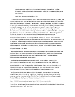 Masoterapiaenla cicatrizcon despegamientomediantemovimientoscirculares
profundosydesplazamientosenel trayectode lamisma,de arriba a abajoy viceversa
con el pulgar.
Técnicasde desensibilización de lacicatriz.
La más usadaconsiste enutilizarporlomenosseistelascontexturasdiferentes(terciopelo,satín,
franela,mezclilla,jerga,fibraverde suave) yuncepillode cerdassuaves(de preferencianatural).
Las telasse ordenande la más suave a la másáspera y cada una se pasa 10 vecessobre lacicatrizy
la zonahiperestésica(que puede extenderse hasta15 cm más alláde los bordesde lacicatriz),de
sentidodistal aproximal.Lassesionesse concluyenconaquellatelaconlacual el paciente
presente incomodidad;paulatinamente se incorporanlasrestanteshastallegaral cepillo.
Inmersióndel segmentosensibleenunrecipiente consemillas,al principiode texturasuave ylisa
(frijol,lenteja,mijo) ydespuésde texturasmásásperascomoel arroz o el maíz. Los golpeteos
suavesenla cicatrizy el área circundante tambiéntienenefectodesensibilizante.
Presoterapiade lascicatricesmedianteprendasde compresión.Técnicasantiedemacomo
elevacióndel segmentoafectadoymasaje conmovimientosretrógrados(ensentidocontrariode
la gravedad),que consistenenmovimientoselípticosde losdedosdirigidosde distal aproximal
sobre la piel yabarcandoel tejidomuscularde laregiónlesionada.Sufinalidadesmejorarel
aporte sanguíneo,aumentarlacirculaciónlinfáticayvenosayacelerarel drenaje de lalesión.
Lesionescerradas.Fase aguda
Descartar clínicamente lesiónvascular,nerviosaytendinosa:ladetecciónde cualquierade ella
requiere valoraciónensegundonivel de atención.Ante sospechade lesiónosteoligamentaria,
solicitarproyeccionesradiográficasenposicionesanteroposterioryoblicua.Fracturas:
dependiendode suestabilidadse clasificanen:
Funcionalmenteinestables(expuestas,desplazadas,intraarticulares,conrotacióno
multifragmentarias):el paciente debeserenviadoasegundootercernivel de atención.
Funcionalmente estables(nodesplazadas,que noinvolucranarticulacióne incompletas):la
inmovilizacióndebe serenposiciónde seguridadporsiete días;posteriormente deberá
continuarse conlasrecomendacionesformuladasparalafase de seguimiento.
Luxaciónsimple posteriorde laarticulacióninterfalángicaproximal:ante estasospecha
diagnósticase sugiere intentarporunasolavezla reduccióncerrada,mediante maniobras
externasseguidasde control radiográfico.Si se logralareducción,se inmovilizaenposición
funcional.De locontrario,enviaral paciente al segundonivel.
Control del doloryautocuidado:Para el control del dolorse recomienda:
Tratamientofarmacológicocombinando65mg de dextropropoxifenooral cadaseishorascon 500
mg de paracetamol oral cada seishoras.
 